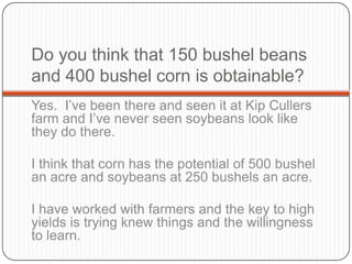 Do you think that 150 bushel beans and 400 bushel corn is obtainable? Yes.  I’ve been there and seen it at Kip Cullers farm and I’ve never seen soybeans look like they do there.  I think that corn has the potential of 500 bushel an acre and soybeans at 250 bushels an acre.I have worked with farmers and the key to high yields is trying knew things and the willingness to learn.