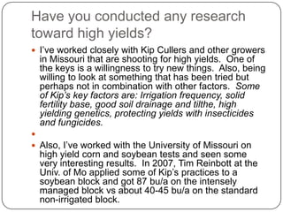 Have you conducted any research toward high yields?I’ve worked closely with Kip Cullers and other growers in Missouri that are shooting for high yields.  One of the keys is a willingness to try new things.  Also, being willing to look at something that has been tried but perhaps not in combination with other factors.  Some of Kip’s key factors are: Irrigation frequency, solid fertility base, good soil drainage and tilthe, high yielding genetics, protecting yields with insecticides and fungicides. Also, I’ve worked with the University of Missouri on high yield corn and soybean tests and seen some very interesting results.  In 2007, Tim Reinbott at the Univ. of Mo applied some of Kip’s practices to a soybean block and got 87 bu/a on the intensely managed block vs about 40-45 bu/a on the standard non-irrigated block.