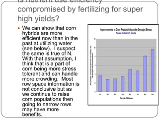 Is nutrient use efficiency compromised by fertilizing for super high yields?We can show that corn hybrids are more efficient now than in the past at utilizing water (see below).  I suspect the same is true of N.  With that assumption, I think that is a part of corn being more stress tolerant and can handle more crowding.  Most row space information is not conclusive but as we continue to raise corn populations then going to narrow rows may have more benefits.