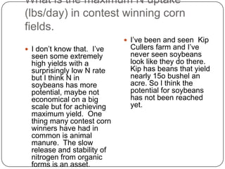 What is the maximum N uptake (lbs/day) in contest winning corn fields.I don’t know that.  I’ve seen some extremely high yields with a surprisingly low N rate but I think N in soybeans has more potential, maybe not economical on a big scale but for achieving maximum yield.  One thing many contest corn winners have had in common is animal manure.  The slow release and stability of nitrogen from organic forms is an asset.I’ve been and seen  Kip Cullers farm and I’ve never seen soybeans look like they do there.  Kip has beans that yield nearly 15o bushel an acre. So I think the potential for soybeans has not been reached yet.