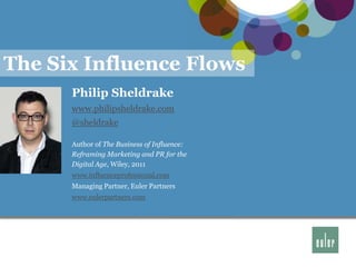 The Six Influence Flows
      Philip Sheldrake
      www.philipsheldrake.com
      @sheldrake

      Author of The Business of Influence:
      Reframing Marketing and PR for the
      Digital Age, Wiley, 2011
      www.influenceprofessional.com
      Managing Partner, Euler Partners
      www.eulerpartners.com




                                             1
 