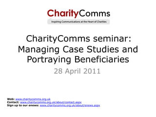 CharityComms seminar:
       Managing Case Studies and
        Portraying Beneficiaries
                               28 April 2011


Web: www.charitycomms.org.uk
Contact: www.charitycomms.org.uk/about/contact.aspx
Sign up to our enews: www.charitycomms.org.uk/about/enews.aspx
 