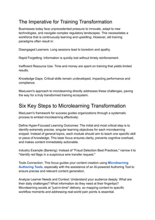 The Imperative for Training Transformation
Businesses today face unprecedented pressure to innovate, adapt to new
technologies, and navigate complex regulatory landscapes. This necessitates a
workforce that is continuously learning and upskilling. However, old training
paradigms often result in:
Disengaged Learners: Long sessions lead to boredom and apathy.
Rapid Forgetting: Information is quickly lost without timely reinforcement.
Inefficient Resource Use: Time and money are spent on training that yields limited
results.
Knowledge Gaps: Critical skills remain undeveloped, impacting performance and
compliance.
MaxLearn's approach to microlearning directly addresses these challenges, paving
the way for a truly transformed training ecosystem.
Six Key Steps to Microlearning Transformation
MaxLearn's framework for success guides organizations through a systematic
process to embed microlearning effectively:
Define Hyper-Focused Learning Outcomes: The initial and most critical step is to
identify extremely precise, singular learning objectives for each microlearning
snippet. Instead of general topics, each module should aim to teach one specific skill
or piece of knowledge. This laser focus ensures clarity, prevents cognitive overload,
and makes content immediately actionable.
Industry Example (Banking): Instead of "Fraud Detection Best Practices," narrow it to
"Identify red flags in a suspicious wire transfer request."
Tools Connection: This focus guides your content creation using Microlearning
Authoring Tools, especially with the assistance of an AI-powered Authoring Tool to
ensure precise and relevant content generation.
Analyze Learner Needs and Context: Understand your audience deeply. What are
their daily challenges? What information do they need at their fingertips?
Microlearning excels at "just-in-time" delivery, so mapping content to specific
workflow moments and addressing real-world pain points is essential.
 