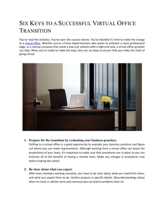 SIX KEYS TO A SUCCESSFUL VIRTUAL OFFICE
TRANSITION
You’ve read the statistics. You’ve seen the success stories. You’ve decided it’s time to make the change
to a virtual office. Whether you’re a home based business who wants to embrace a more professional
edge, or a startup company that needs a low-cost solution with a high-end look, a virtual office provider
can help. When you’re ready to make the leap, here are six steps to ensure that you make the most of
going virtual.




    1. Prepare for the transition by evaluating your business practices.
        Shifting to a virtual office is a good opportunity to evaluate your business practices and figure
        out where you can make improvements. Although working from a virtual office can boost the
        productivity of your team, it’s important to make sure that procedures are in place so you can
        embrace all of the benefits of having a remote team. Make any changes in procedures now
        before making the switch.

    2. Be clear about what you expect.
        With team members working remotely, you have to be clear about what you need from them,
        and what you expect them to do. Outline projects in specific details. Misunderstandings about
        when to check in, deliver work and communicate can lead to problems later on.
 