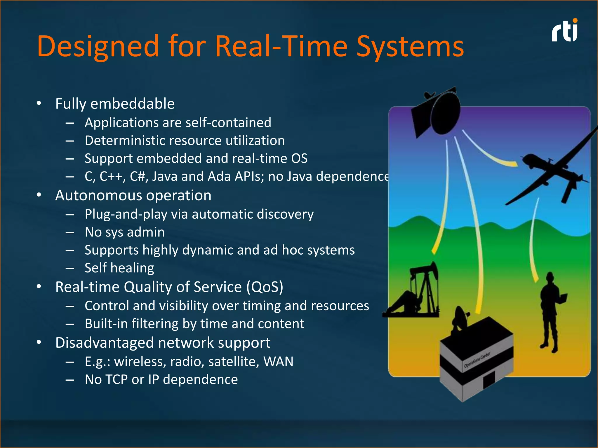 Designed for Real-Time Systems
• Fully embeddable
    –   Applications are self-contained
    –   Deterministic resource utilization
    –   Support embedded and real-time OS
    –   C, C++, C#, Java and Ada APIs; no Java dependence
• Autonomous operation
    –   Plug-and-play via automatic discovery
    –   No sys admin
    –   Supports highly dynamic and ad hoc systems
    –   Self healing
• Real-time Quality of Service (QoS)
    – Control and visibility over timing and resources
    – Built-in filtering by time and content
• Disadvantaged network support
    – E.g.: wireless, radio, satellite, WAN
    – No TCP or IP dependence
 