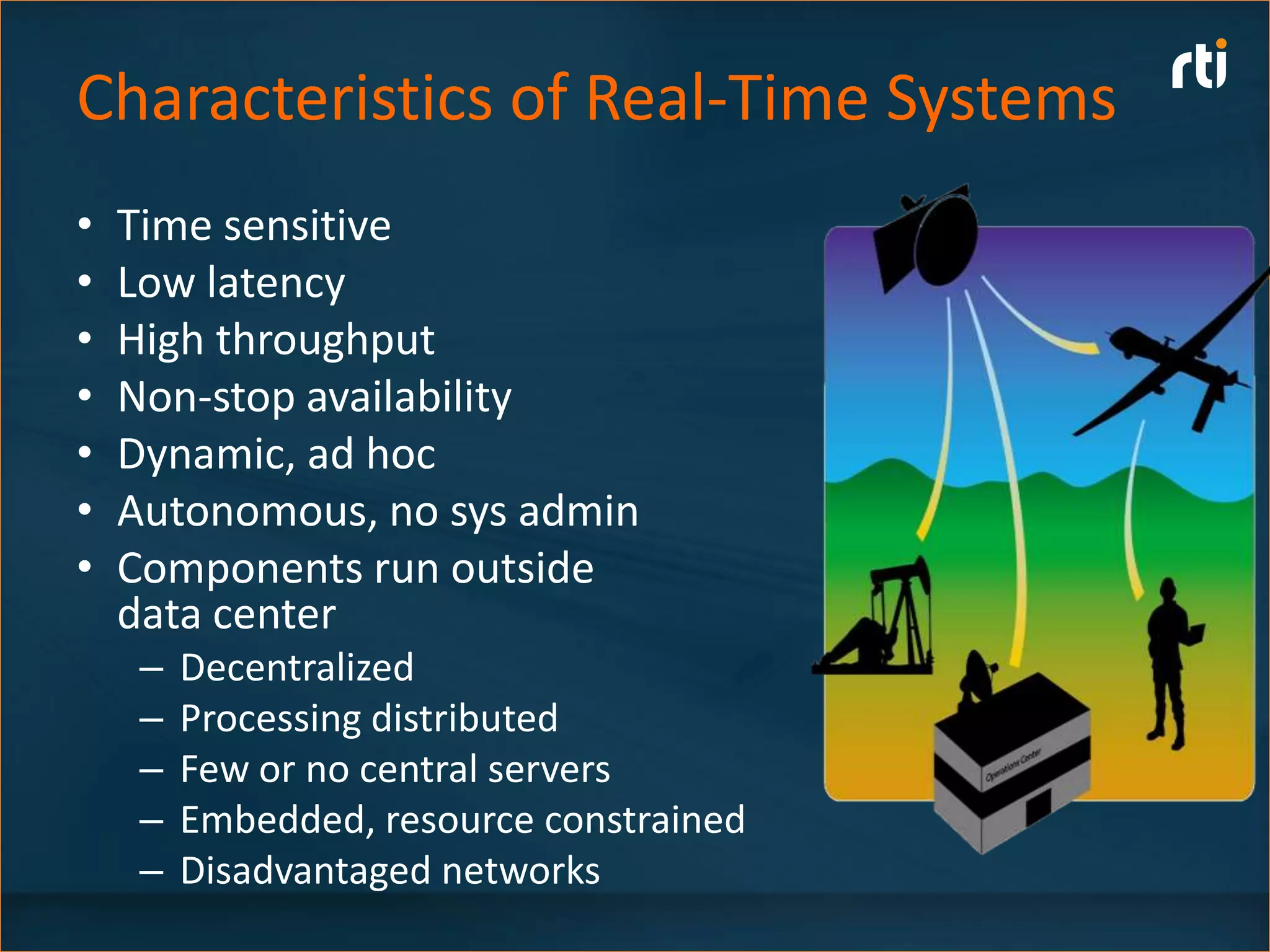 Characteristics of Real-Time Systems
•   Time sensitive
•   Low latency
•   High throughput
•   Non-stop availability
•   Dynamic, ad hoc
•   Autonomous, no sys admin
•   Components run outside
    data center
     –   Decentralized
     –   Processing distributed
     –   Few or no central servers
     –   Embedded, resource constrained
     –   Disadvantaged networks
 