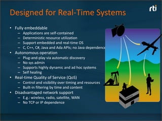 Designed for Real-Time Systems
• Fully embeddable
    –   Applications are self-contained
    –   Deterministic resource utilization
    –   Support embedded and real-time OS
    –   C, C++, C#, Java and Ada APIs; no Java dependence
• Autonomous operation
    –   Plug-and-play via automatic discovery
    –   No sys admin
    –   Supports highly dynamic and ad hoc systems
    –   Self healing
• Real-time Quality of Service (QoS)
    – Control and visibility over timing and resources
    – Built-in filtering by time and content
• Disadvantaged network support
    – E.g.: wireless, radio, satellite, WAN
    – No TCP or IP dependence
 