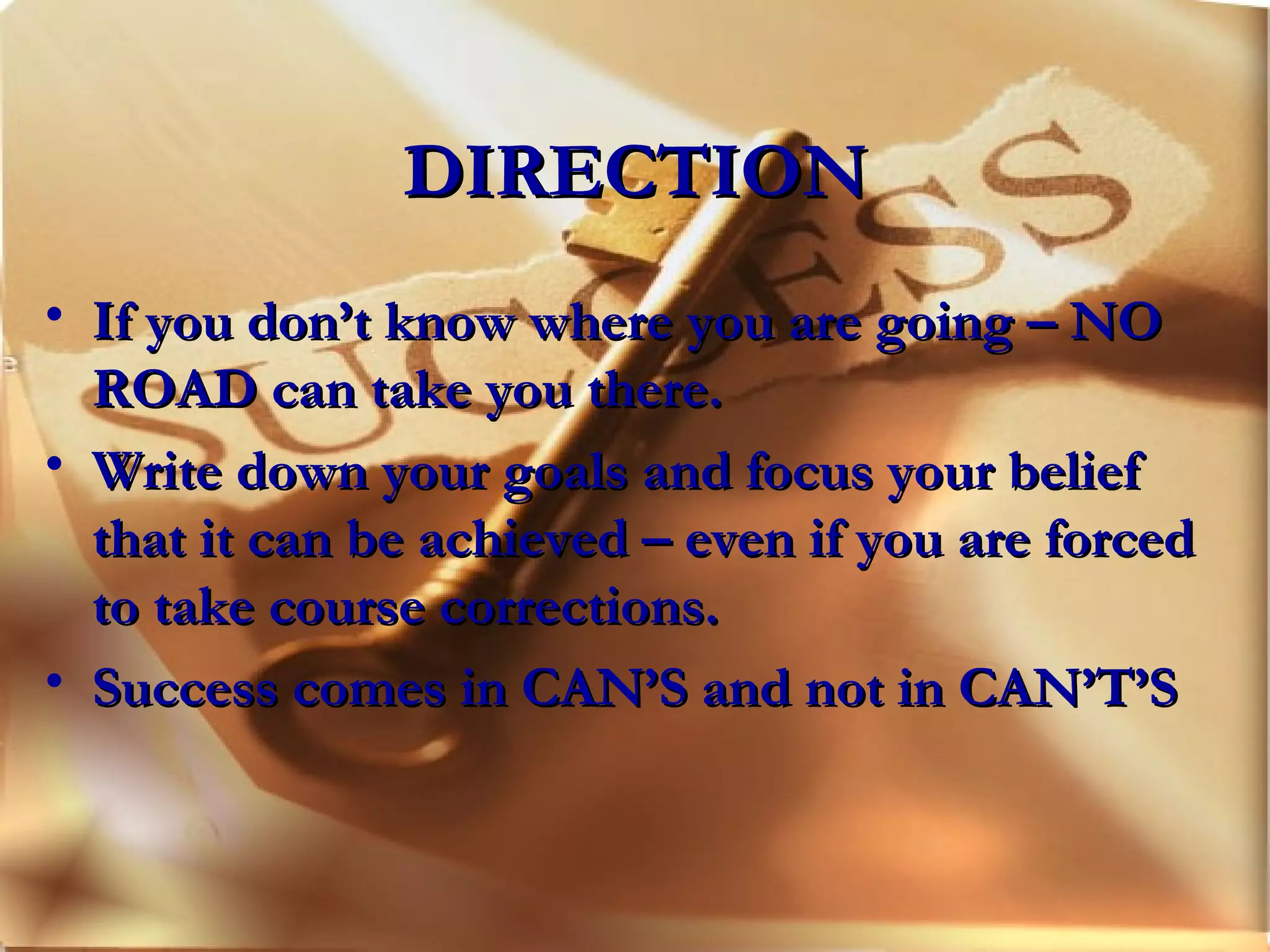 DIRECTION If you don’t know where you are going – NO ROAD can take you there. Write down your goals and focus your belief that it can be achieved – even if you are forced to take course corrections. Success comes in CAN’S and not in CAN’T’S 