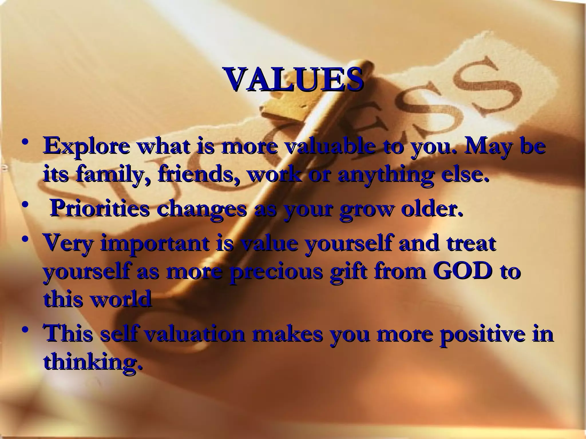 VALUES Explore what is more valuable to you. May be its family, friends, work or anything else. Priorities changes as your grow older. Very important is value yourself and treat yourself as more precious gift from GOD to this world This self valuation makes you more positive in thinking. 