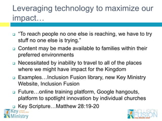 Leveraging technology to maximize our
impact…
   “To reach people no one else is reaching, we have to try
    stuff no one else is trying.”
   Content may be made available to families within their
    preferred environments
   Necessitated by inability to travel to all of the places
    where we might have impact for the Kingdom
   Examples…Inclusion Fusion library, new Key Ministry
    Website, Inclusion Fusion
   Future…online training platform, Google hangouts,
    platform to spotlight innovation by individual churches
   Key Scripture…Matthew 28:19-20
 