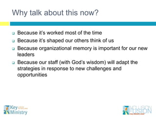 Why talk about this now?

   Because it’s worked most of the time
   Because it’s shaped our others think of us
   Because organizational memory is important for our new
    leaders
   Because our staff (with God’s wisdom) will adapt the
    strategies in response to new challenges and
    opportunities
 