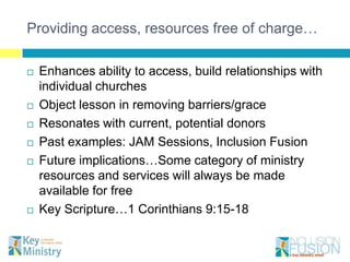 Providing access, resources free of charge…

   Enhances ability to access, build relationships with
    individual churches
   Object lesson in removing barriers/grace
   Resonates with current, potential donors
   Past examples: JAM Sessions, Inclusion Fusion
   Future implications…Some category of ministry
    resources and services will always be made
    available for free
   Key Scripture…1 Corinthians 9:15-18
 