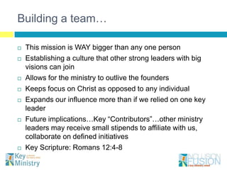Building a team…

   This mission is WAY bigger than any one person
   Establishing a culture that other strong leaders with big
    visions can join
   Allows for the ministry to outlive the founders
   Keeps focus on Christ as opposed to any individual
   Expands our influence more than if we relied on one key
    leader
   Future implications…Key “Contributors”…other ministry
    leaders may receive small stipends to affiliate with us,
    collaborate on defined initiatives
   Key Scripture: Romans 12:4-8
 