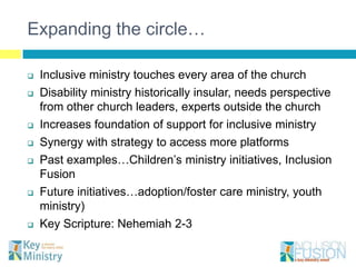 Expanding the circle…

   Inclusive ministry touches every area of the church
   Disability ministry historically insular, needs perspective
    from other church leaders, experts outside the church
   Increases foundation of support for inclusive ministry
   Synergy with strategy to access more platforms
   Past examples…Children’s ministry initiatives, Inclusion
    Fusion
   Future initiatives…adoption/foster care ministry, youth
    ministry)
   Key Scripture: Nehemiah 2-3
 