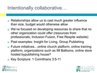 Intentionally collaborative…

   Relationships allow us to cast much greater influence
    than size, budget would otherwise allow
   We’ve focused on developing resources to share that no
    other organization could offer (resources from
    professionals, Inclusion Fusion, Free Respite website)
   Past examples: Insight for Living, Group Publishing
   Future initiatives…online church platform, online training
    platform, organizations such as 99 Balloons, online store
    hosted bypublishing house?
   Key Scripture: 1 Corinthians 3:5-11
 