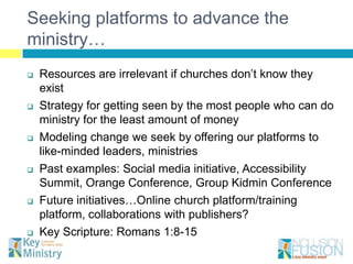 Seeking platforms to advance the
ministry…
   Resources are irrelevant if churches don’t know they
    exist
   Strategy for getting seen by the most people who can do
    ministry for the least amount of money
   Modeling change we seek by offering our platforms to
    like-minded leaders, ministries
   Past examples: Social media initiative, Accessibility
    Summit, Orange Conference, Group Kidmin Conference
   Future initiatives…Online church platform/training
    platform, collaborations with publishers?
   Key Scripture: Romans 1:8-15
 