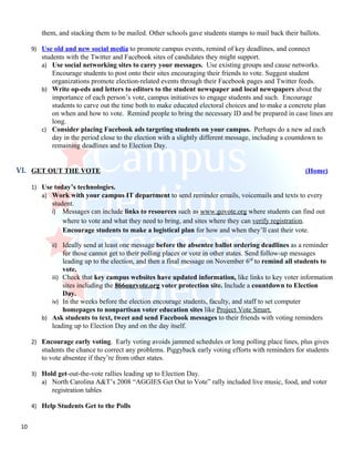 them, and stacking them to be mailed. Other schools gave students stamps to mail back their ballots.

      9) Use old and new social media to promote campus events, remind of key deadlines, and connect
         students with the Twitter and Facebook sites of candidates they might support.
         a) Use social networking sites to carry your messages. Use existing groups and cause networks.
             Encourage students to post onto their sites encouraging their friends to vote. Suggest student
             organizations promote election-related events through their Facebook pages and Twitter feeds.
         b) Write op-eds and letters to editors to the student newspaper and local newspapers about the
             importance of each person’s vote, campus initiatives to engage students and such. Encourage
             students to carve out the time both to make educated electoral choices and to make a concrete plan
             on when and how to vote. Remind people to bring the necessary ID and be prepared in case lines are
             long.
         c) Consider placing Facebook ads targeting students on your campus. Perhaps do a new ad each
             day in the period close to the election with a slightly different message, including a countdown to
             remaining deadlines and to Election Day.


VI. GET OUT THE VOTE                                                                                   (Home)

      1) Use today’s technologies.
         a) Work with your campus IT department to send reminder emails, voicemails and texts to every
             student.
             i) Messages can include links to resources such as www.govote.org where students can find out
                 where to vote and what they need to bring, and sites where they can verify registration.
                 Encourage students to make a logistical plan for how and when they’ll cast their vote.

             ii) Ideally send at least one message before the absentee ballot ordering deadlines as a reminder
                 for those cannot get to their polling places or vote in other states. Send follow-up messages
                 leading up to the election, and then a final message on November 6rd to remind all students to
                 vote.
            iii) Check that key campus websites have updated information, like links to key voter information
                 sites including the 866ourvote.org voter protection site. Include a countdown to Election
                 Day.
            iv) In the weeks before the election encourage students, faculty, and staff to set computer
                 homepages to nonpartisan voter education sites like Project Vote Smart.
         b) Ask students to text, tweet and send Facebook messages to their friends with voting reminders
            leading up to Election Day and on the day itself.

      2) Encourage early voting. Early voting avoids jammed schedules or long polling place lines, plus gives
         students the chance to correct any problems. Piggyback early voting efforts with reminders for students
         to vote absentee if they’re from other states.

      3) Hold get-out-the-vote rallies leading up to Election Day.
         a) North Carolina A&T’s 2008 “AGGIES Get Out to Vote” rally included live music, food, and voter
             registration tables

      4) Help Students Get to the Polls


 10
 