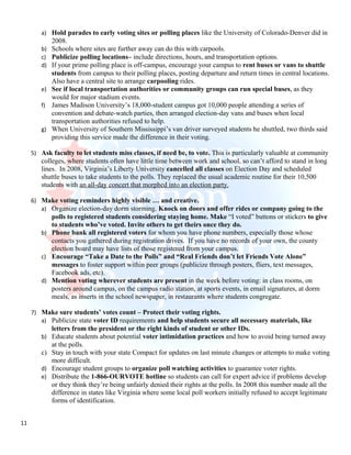a) Hold parades to early voting sites or polling places like the University of Colorado-Denver did in
             2008.
        b)   Schools where sites are further away can do this with carpools.
        c)   Publicize polling locations– include directions, hours, and transportation options.
        d)   If your prime polling place is off-campus, encourage your campus to rent buses or vans to shuttle
             students from campus to their polling places, posting departure and return times in central locations.
             Also have a central site to arrange carpooling rides.
        e)   See if local transportation authorities or community groups can run special buses, as they
             would for major stadium events.
        f)   James Madison University’s 18,000-student campus got 10,000 people attending a series of
             convention and debate-watch parties, then arranged election-day vans and buses when local
             transportation authorities refused to help.
        g)   When University of Southern Mississippi’s van driver surveyed students he shuttled, two thirds said
             providing this service made the difference in their voting.

     5) Ask faculty to let students miss classes, if need be, to vote. This is particularly valuable at community
        colleges, where students often have little time between work and school, so can’t afford to stand in long
        lines. In 2008, Virginia’s Liberty University cancelled all classes on Election Day and scheduled
        shuttle buses to take students to the polls. They replaced the usual academic routine for their 10,500
        students with an all-day concert that morphed into an election party.

     6) Make voting reminders highly visible … and creative.
        a) Organize election-day dorm storming. Knock on doors and offer rides or company going to the
           polls to registered students considering staying home. Make “I voted” buttons or stickers to give
           to students who’ve voted. Invite others to get theirs once they do.
        b) Phone bank all registered voters for whom you have phone numbers, especially those whose
           contacts you gathered during registration drives. If you have no records of your own, the county
           election board may have lists of those registered from your campus.
        c) Encourage “Take a Date to the Polls” and “Real Friends don’t let Friends Vote Alone”
           messages to foster support within peer groups (publicize through posters, fliers, text messages,
           Facebook ads, etc).
        d) Mention voting wherever students are present in the week before voting: in class rooms, on
           posters around campus, on the campus radio station, at sports events, in email signatures, at dorm
           meals, as inserts in the school newspaper, in restaurants where students congregate.

     7) Make sure students’ votes count – Protect their voting rights.
        a) Publicize state voter ID requirements and help students secure all necessary materials, like
             letters from the president or the right kinds of student or other IDs.
        b)   Educate students about potential voter intimidation practices and how to avoid being turned away
             at the polls.
        c)   Stay in touch with your state Compact for updates on last minute changes or attempts to make voting
             more difficult.
        d)   Encourage student groups to organize poll watching activities to guarantee voter rights.
        e)   Distribute the 1-866-OURVOTE hotline so students can call for expert advice if problems develop
             or they think they’re being unfairly denied their rights at the polls. In 2008 this number made all the
             difference in states like Virginia where some local poll workers initially refused to accept legitimate
             forms of identification.


11
 