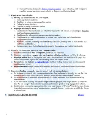 5. National Campus Compact’s election resources section—good info along with Compact’s
                   excellent service-learning resources, but is in the process of being updated.

    5) Create a working calendar.
       a) Identify key electoral dates for your region.
             i. Voter registration deadlines.
            ii. Deadlines to get an on-campus polling station.
           iii. Fall early voting timelines.
          iv. Deadline to apply for absentee ballots
       b. Highlight key campus dates.
             i. Deadline(s) for the site students use when they register for fall classes, so you can post Rock the
                Vote’s online registration tool.
            ii. Deadline(s) for submission to campus registration packets.
           iii. Deadline(s) to get student orientations to include voter registration and other election-
                engagement activities.
           iv. Academic calendar, including first and last days of classes, and key dates to work around like
                mid-terms and holidays.
            v. Campus events (e.g., football games and concerts) for engaging and registering students.

    6) Create an election-related section on your campus website.
       a. Include information on state voting rules, deadlines and resources.
       b. Highlight your existing campus voter participation initiatives and those you’ll be developing.
       c. Highlight visible links to the page on your main campus website, and on high-traffic pages like
          those where students register for classes or buy tickets for campus events.
       d. Include links for students to register to vote, find their polling station, learn about issues and
          candidates (see below).
       e. Promote the site through campus-wide websites and listservs, media and student organizations.

    7) Brainstorm funding sources for ideas not already built into campus budgets.
       a. For instance, printing of voter engagement materials, food and sound systems for get-out-the-vote
          volunteer parties, and transportation for students who want to register voters off campus.
       b. Look at student activities funds, community service funds, and funds from departments or key
          administrators.
       c. If you have a non-federally funded student philanthropy program, they might be able to help with
          this. We can also give them ideas for election-related micro-grants to help engage other schools.
       d. Look to other community organizations (like your local League of Women Voters) who may already
          be producing nonpartisan voters’ guides or other materials that they could make available for free or
          at minimal cost.

II. REGISTER STUDENTS TO VOTE                                                                       (Home)




3
 