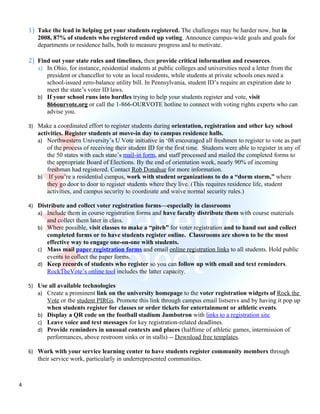 1) Take the lead in helping get your students registered. The challenges may be harder now, but in
       2008, 87% of students who registered ended up voting. Announce campus-wide goals and goals for
       departments or residence halls, both to measure progress and to motivate.

    2) Find out your state rules and timelines, then provide critical information and resources.
       a) In Ohio, for instance, residential students at public colleges and universities need a letter from the
          president or chancellor to vote as local residents, while students at private schools ones need a
          school-issued zero-balance utility bill. In Pennsylvania, student ID’s require an expiration date to
          meet the state’s voter ID laws.
       b) If your school runs into hurdles trying to help your students register and vote, visit
          866ourvote.org or call the 1-866-OURVOTE hotline to connect with voting rights experts who can
          advise you.

    3) Make a coordinated effort to register students during orientation, registration and other key school
       activities. Register students at move-in day to campus residence halls.
       a) Northwestern University’s U Vote initiative in ‘08 encouraged all freshmen to register to vote as part
           of the process of receiving their student ID for the first time. Students were able to register in any of
           the 50 states with each state’s mail-in form, and staff processed and mailed the completed forms to
           the appropriate Board of Elections. By the end of orientation week, nearly 90% of incoming
           freshman had registered. Contact Rob Donahue for more information.
       b) If you’re a residential campus, work with student organizations to do a “dorm storm,” where
           they go door to door to register students where they live. (This requires residence life, student
           activities, and campus security to coordinate and waive normal security rules.)

    4) Distribute and collect voter registration forms—especially in classrooms
       a) Include them in course registration forms and have faculty distribute them with course materials
           and collect them later in class.
       b) Where possible, visit classes to make a “pitch” for voter registration and to hand out and collect
          completed forms or to have students register online. Classrooms are shown to be the most
          effective way to engage one-on-one with students.
       c) Mass mail paper registration forms and email online registration links to all students. Hold public
          events to collect the paper forms.
       d) Keep records of students who register so you can follow up with email and text reminders.
          RockTheVote’s online tool includes the latter capacity.

    5) Use all available technologies
       a) Create a prominent link on the university homepage to the voter registration widgets of Rock the
          Vote or the student PIRGs. Promote this link through campus email listservs and by having it pop up
          when students register for classes or order tickets for entertainment or athletic events.
       b) Display a QR code on the football stadium Jumbotron with links to a registration site.
       c) Leave voice and text messages for key registration-related deadlines.
       d) Provide reminders in unusual contexts and places (halftime of athletic games, intermission of
          performances, above restroom sinks or in stalls) -- Download free templates.

    6) Work with your service learning center to have students register community members through
       their service work, particularly in underrepresented communities.



4
 