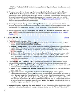NAACP, the Tea Party, NARAL Pro Choice America, National Right to Life, etc, so students can easily
       participate.

    5) Reach out to a variety of student organizations, not just the College Democrats, Republican,
       Libertarians, etc. These groups include, but are not limited to disabled students, veterans, LGBT
       students, and campus multi-cultural or diversity centers. As discussed, encourage these students to hold
       forums and educational events for the general campus, as well as reaching out to their own specific
       groups. If you have living/learning communities, follow Virginia Wesleyan’s example and have them
       make election-engagement a core common theme.

    6) Encourage students to sign up as nonpartisan poll-workers (and even get paid in some states),
       including at the precincts where their fellow-students will be voting. Work with your local county clerk
       to arrange this. Law students can volunteer with the nonpartisan Election Protection coalition.

    7) Remind students that they can volunteer not only in their own state, but by telephone in other key
       states either with particular major campaigns or allied partisan groups like MoveOn.org or Tea Party
       Patriots.

V. CREATE VISIBILITY                                                                                   (Home)

    1) Plan coordinated election activities
       a) Use the Campus Election Engagement Map to connect with interested administrators, students,
          faculty, and staff on your campus and in your area.
       b) Enlist key campus leaders to help register and engage students. Include deans, orientation directors,
          student affairs officers, service learning coordinators, registrars, IT departments, residence life,
          campus newspaper advisors, faculty development, coaches, and academic departments, as well as
          key student leaders.
       c) If you’re a high-enrollment campus, invite your local county elections supervisor to speak and/or
          distribute election-related information. Columbus State Community College (OH) did this, as did
          Nova Southeastern University (FL), while Colorado Compact had Denver’s supervisor address a
          state-wide student gathering.

    2) Get students to sign a “Pledge to Vote,” creating a card for them to sign or sending them to sites
       collecting online pledges, like Rock the Vote’s, where they can commit to showing up at the polls.
       a) Encourage faculty to distribute pledge cards in class and allow class time for students to research
           issues and candidates plan how they’ll cast their ballot.
       b) Follow up with emails and text reminders on key dates, which the Rock the Vote and PIRG tools
           allow you to do.
       c) If you create your own pledge card, it should include: Places for people to make specific
           commitments to themselves about when they’ll learn about issues and candidates and decide how to
           vote; How and where they’ll actually cast their ballot (polling place, home via absentee, or by early
           voting); How they’ll get to the polls (bus, walking, driving) and What time they’ll go or fill out
           and mail their absentee ballot; What they’ll take with them to vote (e.g., id, sample ballot, directions
           to polling place); And who they’ll take to the polls. Voting with friends increases the likelihood of
           actually voting and gets others to vote as well.

    3) Set up mock polling places and hold mock elections, perhaps in the student union, with sample ballots
       and related information for students to practice voting and consider how they’ll vote. University of St.

8
 