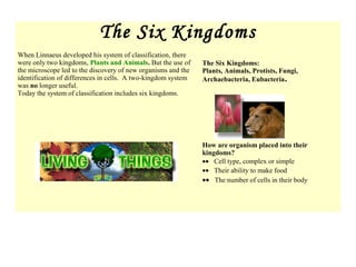 The Six Kingdoms
When Linnaeus developed his system of classification, there
were only two kingdoms, Plants and Animals. But the use of
the microscope led to the discovery of new organisms and the
identification of differences in cells. A two-kingdom system
was no longer useful.
Today the system of classification includes six kingdoms.
The Six Kingdoms:
Plants, Animals, Protists, Fungi,
Archaebacteria, Eubacteria.
How are organism placed into their
kingdoms?
•• Cell type, complex or simple
•• Their ability to make food
•• The number of cells in their body
 