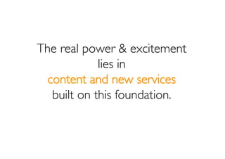 The real power & excitement
             lies in
  content and new services
   built on this foundation.
 