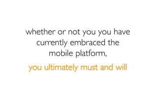 whether or not you you have
  currently embraced the
     mobile platform,
you ultimately must and will
 