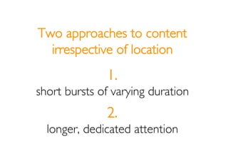 Two approaches to content
  irrespective of location
              1.
short bursts of varying duration
              2.
  ...