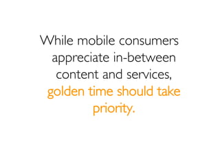 While mobile consumers
  appreciate in-between
   content and services,
 golden time should take
         priority.
 