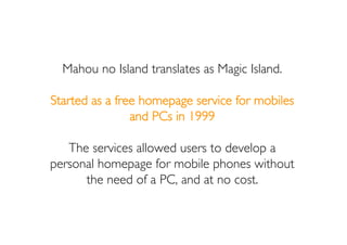 Mahou no Island translates as Magic Island.

Started as a free homepage service for mobiles
                and PCs in 199...