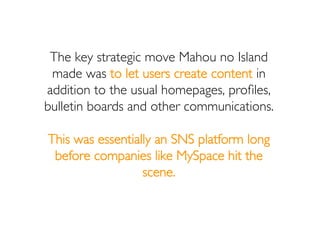 The key strategic move Mahou no Island
 made was to let users create content in
addition to the usual homepages, proﬁles,
...
