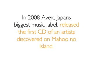 In 2008 Avex, Japans
biggest music label, released
  the ﬁrst CD of an artists
 discovered on Mahoo no
           Island.
 