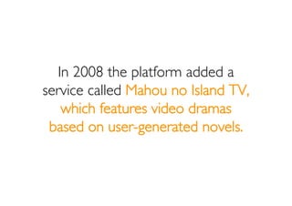 In 2008 the platform added a
service called Mahou no Island TV,
    which features video dramas
 based on user-generated n...