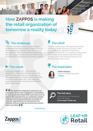 The challenge
How do we provide a more purpose-driven
working environment in retail to inspire our front
line employees to feel they have the trust and
the support to deliver remarkable experiences
for every single customer every time they shop
to keep them coming back over and over again?
The LEAP
Zappos is becoming a self organized and self
managing retailer placing trust at the heart
of the employee experience. Adopting a
holocracy philosophy, it is creating a unique retail
envionment where people feel comfortable
breaking out of the traditional hierarchy and
learning a new way to work.
The result
Associate engagement – and customer
satisfaction – have been taken to new levels,
and the move to a holocracy has opened up
new approaches to compensation and benefits
structures which align with a self organized
working environment and have an immediate
bottom line impact.
The inspiration
Hollie Delaney
Head of People Operations
Zappos
We need the employees closest to our
customers to be more engaged in, committed
to and passionate about their work than ever to
deliver the experiences our customers expect.
Only by continually pushing the envelope on
how our organizations are structured and
function will we create an environment where
that is possible.
Hollie Delaney
The full story
Lift the lid on the full story at
LEAP HR: Retail
www.leaphr-retail.com
How ZAPPOS is making
the retail organization of
tomorrow a reality today
LEAP HR
Radical Change Through People
Retail
 
