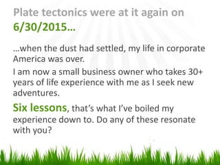 Plate tectonics were at it again on
6/30/2015…
…when the dust had settled, my life in corporate
America was over.
I am now a small business owner who takes 30+
years of life experience with me as I seek new
adventures.
Six lessons, that’s what I’ve boiled my
experience down to. Do any of these resonate
with you?
 