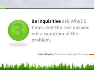 Be Inquisitive ask Why? 5
times. Get the real answer,
not a symptom of the
problem.
National Enquirer Enquiring minds want to know.
 