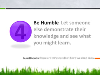 Be Humble Let someone
else demonstrate their
knowledge and see what
you might learn.
Donald Rumsfeld There are things we don't know we don't know.
4
 