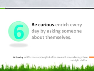 Be curious enrich every
day by asking someone
about themselves.
JK Dowling Indifference and neglect often do much more damage than
outright dislike.
6
 