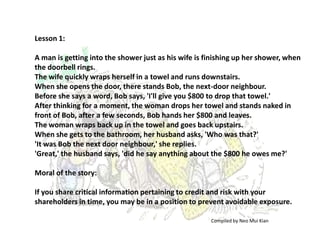 Lesson 1:

A man is getting into the shower just as his wife is finishing up her shower, when
the doorbell rings.
The wife quickly wraps herself in a towel and runs downstairs.
When she opens the door, there stands Bob, the next-door neighbour.
Before she says a word, Bob says, 'I'll give you $800 to drop that towel.'
After thinking for a moment, the woman drops her towel and stands naked in
front of Bob, after a few seconds, Bob hands her $800 and leaves.
The woman wraps back up in the towel and goes back upstairs.
When she gets to the bathroom, her husband asks, 'Who was that?'
'It was Bob the next door neighbour,' she replies.
'Great,' the husband says, 'did he say anything about the $800 he owes me?'

Moral of the story:

If you share critical information pertaining to credit and risk with your
shareholders in time, you may be in a position to prevent avoidable exposure.

                                                      Compiled by Neo Mui Kian
 