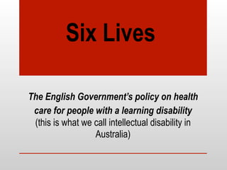 Six Lives
The English Government’s policy on health
care for people with a learning disability
(this is what we call intellectual disability in
Australia)
 