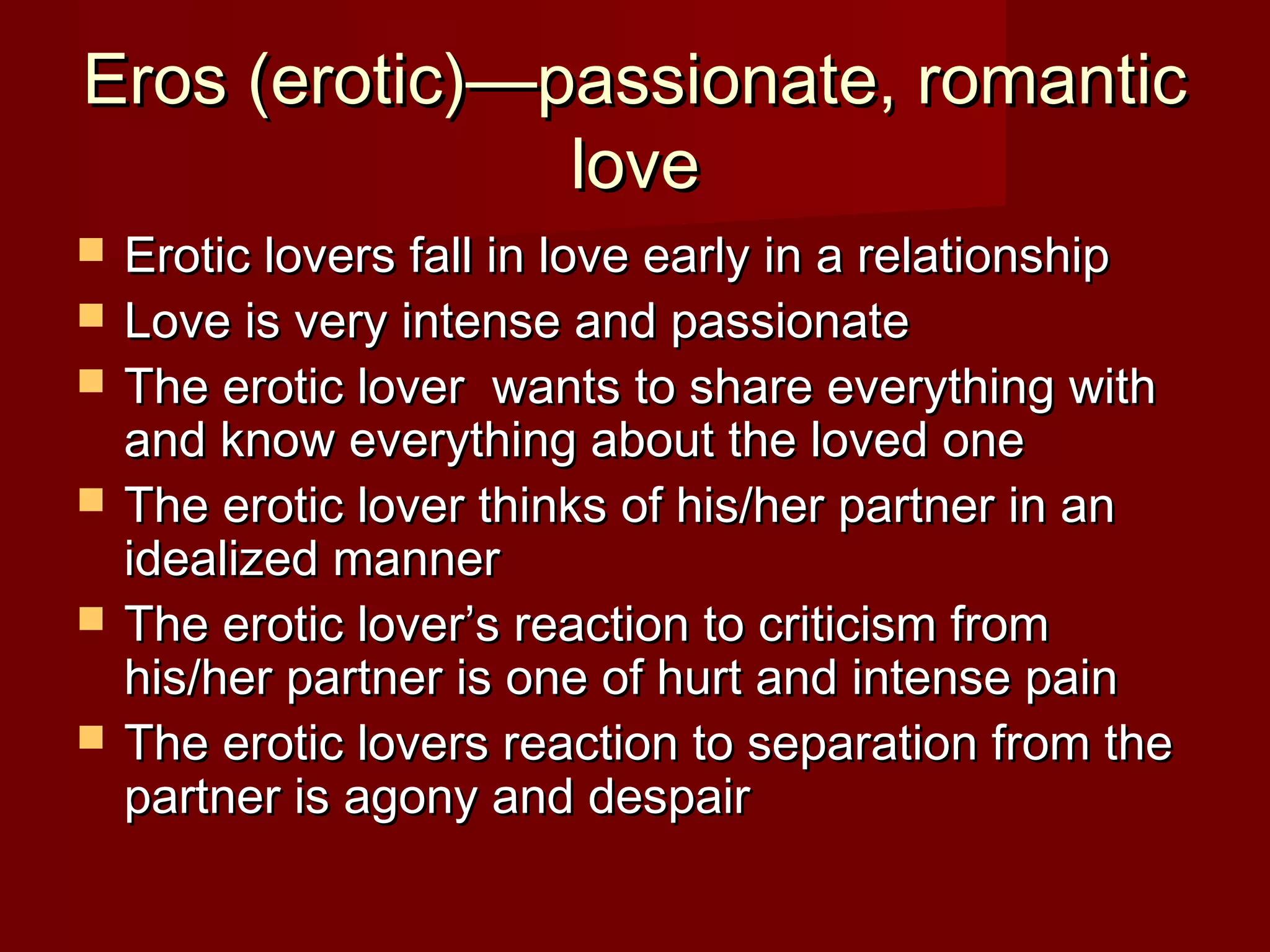 Eros (erotic)—passionate, romanticEros (erotic)—passionate, romantic
lovelove
 Erotic lovers fall in love early in a relationshipErotic lovers fall in love early in a relationship
 Love is very intense and passionateLove is very intense and passionate
 The erotic lover wants to share everything withThe erotic lover wants to share everything with
and know everything about the loved oneand know everything about the loved one
 The erotic lover thinks of his/her partner in anThe erotic lover thinks of his/her partner in an
idealized manneridealized manner
 The erotic lover’s reaction to criticism fromThe erotic lover’s reaction to criticism from
his/her partner is one of hurt and intense painhis/her partner is one of hurt and intense pain
 The erotic lovers reaction to separation from theThe erotic lovers reaction to separation from the
partner is agony and despairpartner is agony and despair
 