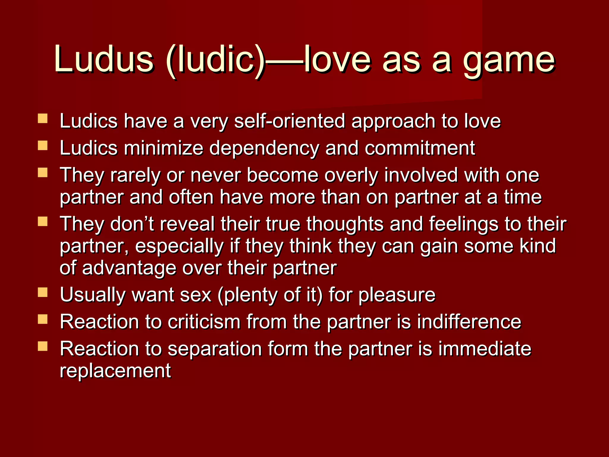 Ludus (ludic)—love as a gameLudus (ludic)—love as a game
 Ludics have a very self-oriented approach to loveLudics have a very self-oriented approach to love
 Ludics minimize dependency and commitmentLudics minimize dependency and commitment
 They rarely or never become overly involved with oneThey rarely or never become overly involved with one
partner and often have more than on partner at a timepartner and often have more than on partner at a time
 They don’t reveal their true thoughts and feelings to theirThey don’t reveal their true thoughts and feelings to their
partner, especially if they think they can gain some kindpartner, especially if they think they can gain some kind
of advantage over their partnerof advantage over their partner
 Usually want sex (plenty of it) for pleasureUsually want sex (plenty of it) for pleasure
 Reaction to criticism from the partner is indifferenceReaction to criticism from the partner is indifference
 Reaction to separation form the partner is immediateReaction to separation form the partner is immediate
replacementreplacement
 