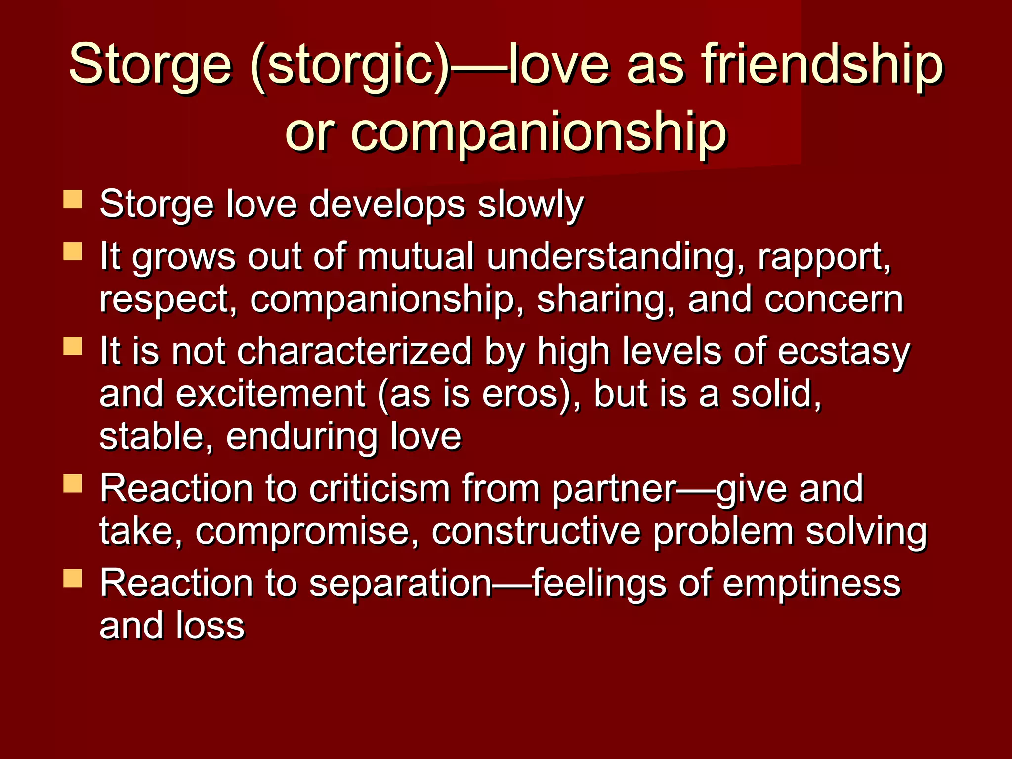 Storge (storgic)—love as friendshipStorge (storgic)—love as friendship
or companionshipor companionship
 Storge love develops slowlyStorge love develops slowly
 It grows out of mutual understanding, rapport,It grows out of mutual understanding, rapport,
respect, companionship, sharing, and concernrespect, companionship, sharing, and concern
 It is not characterized by high levels of ecstasyIt is not characterized by high levels of ecstasy
and excitement (as is eros), but is a solid,and excitement (as is eros), but is a solid,
stable, enduring lovestable, enduring love
 Reaction to criticism from partner—give andReaction to criticism from partner—give and
take, compromise, constructive problem solvingtake, compromise, constructive problem solving
 Reaction to separation—feelings of emptinessReaction to separation—feelings of emptiness
and lossand loss
 