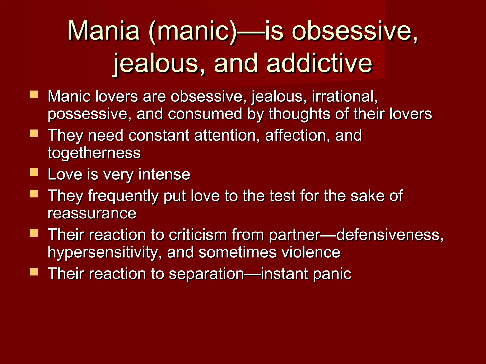 Mania (manic)—is obsessive,Mania (manic)—is obsessive,
jealous, and addictivejealous, and addictive
 Manic lovers are obsessive, jealous, irrational,Manic lovers are obsessive, jealous, irrational,
possessive, and consumed by thoughts of their loverspossessive, and consumed by thoughts of their lovers
 They need constant attention, affection, andThey need constant attention, affection, and
togethernesstogetherness
 Love is very intenseLove is very intense
 They frequently put love to the test for the sake ofThey frequently put love to the test for the sake of
reassurancereassurance
 Their reaction to criticism from partner—defensiveness,Their reaction to criticism from partner—defensiveness,
hypersensitivity, and sometimes violencehypersensitivity, and sometimes violence
 Their reaction to separation—instant panicTheir reaction to separation—instant panic
 