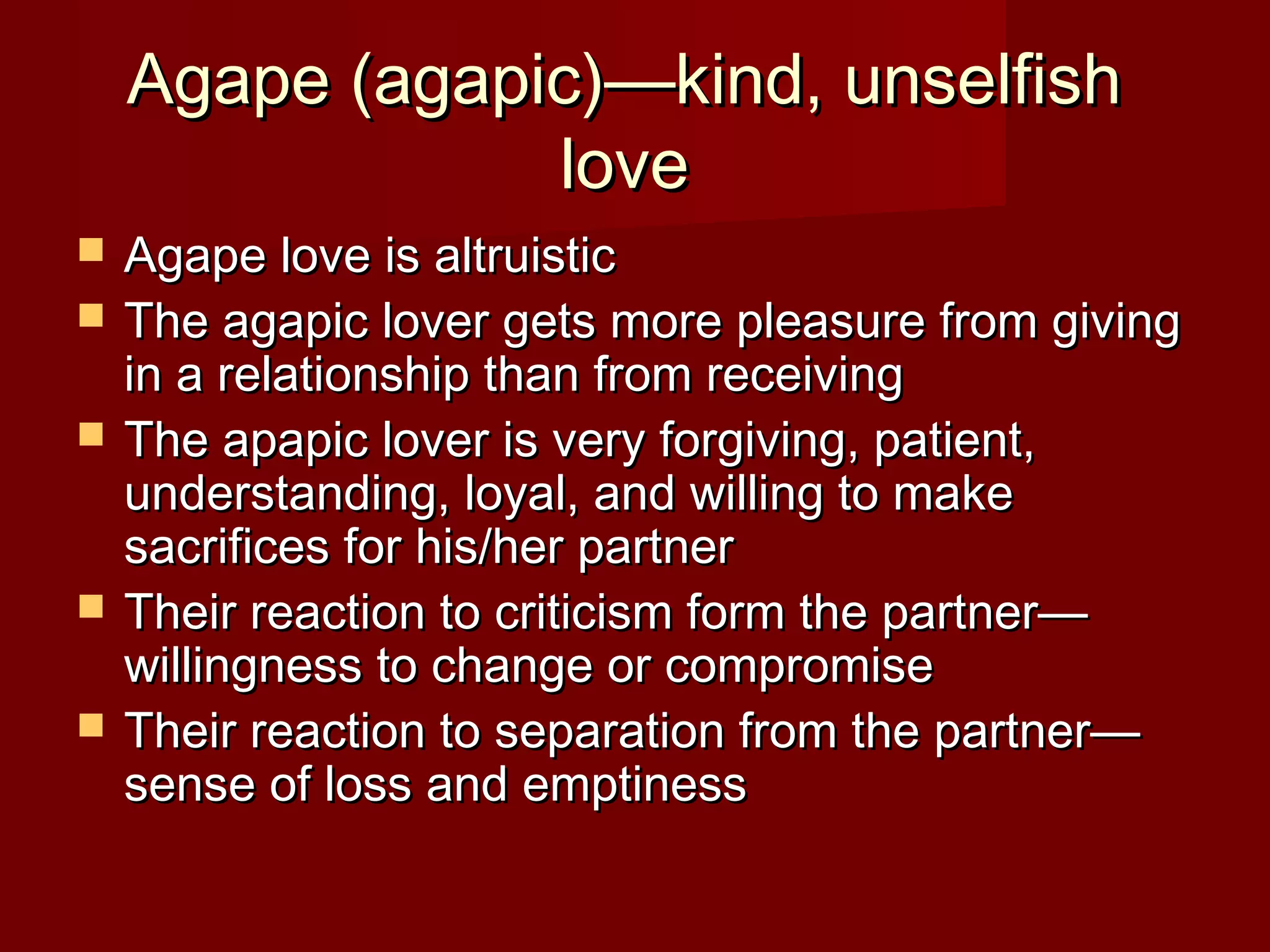 Agape (agapic)—kind, unselfishAgape (agapic)—kind, unselfish
lovelove
 Agape love is altruisticAgape love is altruistic
 The agapic lover gets more pleasure from givingThe agapic lover gets more pleasure from giving
in a relationship than from receivingin a relationship than from receiving
 The apapic lover is very forgiving, patient,The apapic lover is very forgiving, patient,
understanding, loyal, and willing to makeunderstanding, loyal, and willing to make
sacrifices for his/her partnersacrifices for his/her partner
 Their reaction to criticism form the partner—Their reaction to criticism form the partner—
willingness to change or compromisewillingness to change or compromise
 Their reaction to separation from the partner—Their reaction to separation from the partner—
sense of loss and emptinesssense of loss and emptiness
 
