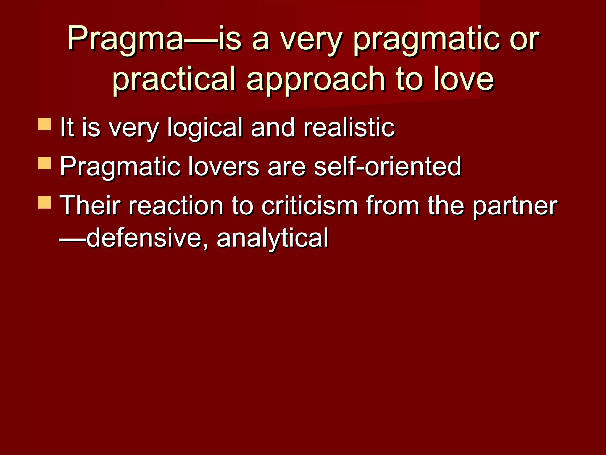 Pragma—is a very pragmatic orPragma—is a very pragmatic or
practical approach to lovepractical approach to love
 It is very logical and realisticIt is very logical and realistic
 Pragmatic lovers are self-orientedPragmatic lovers are self-oriented
 Their reaction to criticism from the partnerTheir reaction to criticism from the partner
—defensive, analytical—defensive, analytical
 