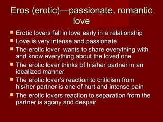 Eros (erotic)—passionate, romanticEros (erotic)—passionate, romantic
lovelove
 Erotic lovers fall in love early in a relationshipErotic lovers fall in love early in a relationship
 Love is very intense and passionateLove is very intense and passionate
 The erotic lover wants to share everything withThe erotic lover wants to share everything with
and know everything about the loved oneand know everything about the loved one
 The erotic lover thinks of his/her partner in anThe erotic lover thinks of his/her partner in an
idealized manneridealized manner
 The erotic lover’s reaction to criticism fromThe erotic lover’s reaction to criticism from
his/her partner is one of hurt and intense painhis/her partner is one of hurt and intense pain
 The erotic lovers reaction to separation from theThe erotic lovers reaction to separation from the
partner is agony and despairpartner is agony and despair
 