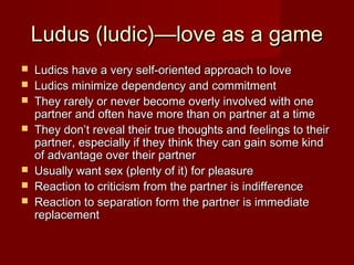 Ludus (ludic)—love as a gameLudus (ludic)—love as a game
 Ludics have a very self-oriented approach to loveLudics have a very self-oriented approach to love
 Ludics minimize dependency and commitmentLudics minimize dependency and commitment
 They rarely or never become overly involved with oneThey rarely or never become overly involved with one
partner and often have more than on partner at a timepartner and often have more than on partner at a time
 They don’t reveal their true thoughts and feelings to theirThey don’t reveal their true thoughts and feelings to their
partner, especially if they think they can gain some kindpartner, especially if they think they can gain some kind
of advantage over their partnerof advantage over their partner
 Usually want sex (plenty of it) for pleasureUsually want sex (plenty of it) for pleasure
 Reaction to criticism from the partner is indifferenceReaction to criticism from the partner is indifference
 Reaction to separation form the partner is immediateReaction to separation form the partner is immediate
replacementreplacement
 