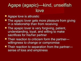 Agape (agapic)—kind, unselfishAgape (agapic)—kind, unselfish
lovelove
 Agape love is altruisticAgape love is altruistic
 The agapic lover gets more pleasure from givingThe agapic lover gets more pleasure from giving
in a relationship than from receivingin a relationship than from receiving
 The apapic lover is very forgiving, patient,The apapic lover is very forgiving, patient,
understanding, loyal, and willing to makeunderstanding, loyal, and willing to make
sacrifices for his/her partnersacrifices for his/her partner
 Their reaction to criticism form the partner—Their reaction to criticism form the partner—
willingness to change or compromisewillingness to change or compromise
 Their reaction to separation from the partner—Their reaction to separation from the partner—
sense of loss and emptinesssense of loss and emptiness
 